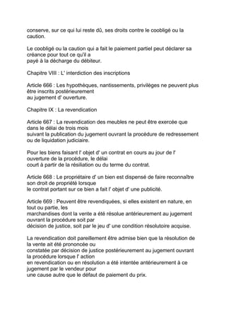 conserve, sur ce qui lui reste dû, ses droits contre le coobligé ou la
caution.

Le coobligé ou la caution qui a fait le paiement partiel peut déclarer sa
créance pour tout ce qu'il a
payé à la décharge du débiteur.

Chapitre VIII : L' interdiction des inscriptions

Article 666 : Les hypothèques, nantissements, privilèges ne peuvent plus
être inscrits postérieurement
au jugement d' ouverture.

Chapitre IX : La revendication

Article 667 : La revendication des meubles ne peut être exercée que
dans le délai de trois mois
suivant la publication du jugement ouvrant la procédure de redressement
ou de liquidation judiciaire.

Pour les biens faisant l' objet d' un contrat en cours au jour de l'
ouverture de la procédure, le délai
court à partir de la résiliation ou du terme du contrat.

Article 668 : Le propriétaire d' un bien est dispensé de faire reconnaître
son droit de propriété lorsque
le contrat portant sur ce bien a fait l' objet d' une publicité.

Article 669 : Peuvent être revendiquées, si elles existent en nature, en
tout ou partie, les
marchandises dont la vente a été résolue antérieurement au jugement
ouvrant la procédure soit par
décision de justice, soit par le jeu d' une condition résolutoire acquise.

La revendication doit pareillement être admise bien que la résolution de
la vente ait été prononcée ou
constatée par décision de justice postérieurement au jugement ouvrant
la procédure lorsque l' action
en revendication ou en résolution a été intentée antérieurement à ce
jugement par le vendeur pour
une cause autre que le défaut de paiement du prix.
 