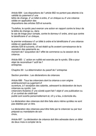 Article 684 : Les dispositions de l' article 682 ne portent pas atteinte à la
validité du paiement d' une
lettre de change, d' un billet à ordre, d' un chèque ou d' une créance
cédée en application des
dispositions des articles 529 et suivants.

Toutefois, le syndic peut exercer une action en rapport contre le tireur de
la lettre de change ou, dans
le cas de tirage pour compte, contre le donneur d' ordre, ainsi que contre
le bénéficiaire d' un chèque,

le premier endosseur d' un billet à ordre et le bénéficiaire d' une créance
cédée en application des
articles 529 et suivants, s'il est établi qu'ils avaient connaissance de la
cessation des paiements au
moment de l' acquisition de l' effet de commerce ou la cession de la
créance.

Article 685 : L' action en nullité est exercée par le syndic. Elle a pour
objet de reconstituer l' actif de l'
entreprise.

Chapitre XII : La détermination du passif de l' entreprise

Section première : Les déclarations de créances

Article 686 : Tous les créanciers dont la créance a son origine
antérieurement au jugement d'
ouverture, à l' exception des salariés, adressent la déclaration de leurs
créances au syndic. Les
créanciers titulaires d' une sûreté ayant fait l' objet d' une publication ou
d' un contrat de crédit-bail
publié sont avertis personnellement et, s'il y a lieu, à domicile élu.

La déclaration des créances doit être faite alors même qu'elles ne sont
pas établies par un titre.

La déclaration des créances peut être faite par le créancier ou par tout
préposé ou mandataire de son
choix,

Article 687 : La déclaration de créance doit être adressée dans un délai
de deux mois à compter de la
 