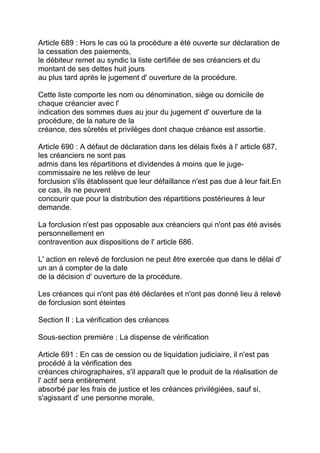 Article 689 : Hors le cas où la procédure a été ouverte sur déclaration de
la cessation des paiements,
le débiteur remet au syndic la liste certifiée de ses créanciers et du
montant de ses dettes huit jours
au plus tard après le jugement d' ouverture de la procédure.

Cette liste comporte les nom ou dénomination, siège ou domicile de
chaque créancier avec l'
indication des sommes dues au jour du jugement d' ouverture de la
procédure, de la nature de la
créance, des sûretés et privilèges dont chaque créance est assortie.

Article 690 : A défaut de déclaration dans les délais fixés à l' article 687,
les créanciers ne sont pas
admis dans les répartitions et dividendes à moins que le juge-
commissaire ne les relève de leur
forclusion s'ils établissent que leur défaillance n'est pas due à leur fait.En
ce cas, ils ne peuvent
concourir que pour la distribution des répartitions postérieures à leur
demande.

La forclusion n'est pas opposable aux créanciers qui n'ont pas été avisés
personnellement en
contravention aux dispositions de l' article 686.

L' action en relevé de forclusion ne peut être exercée que dans le délai d'
un an à compter de la date
de la décision d' ouverture de la procédure.

Les créances qui n'ont pas été déclarées et n'ont pas donné lieu à relevé
de forclusion sont éteintes

Section II : La vérification des créances

Sous-section première : La dispense de vérification

Article 691 : En cas de cession ou de liquidation judiciaire, il n'est pas
procédé à la vérification des
créances chirographaires, s'il apparaît que le produit de la réalisation de
l' actif sera entièrement
absorbé par les frais de justice et les créances privilégiées, sauf si,
s'agissant d' une personne morale,
 