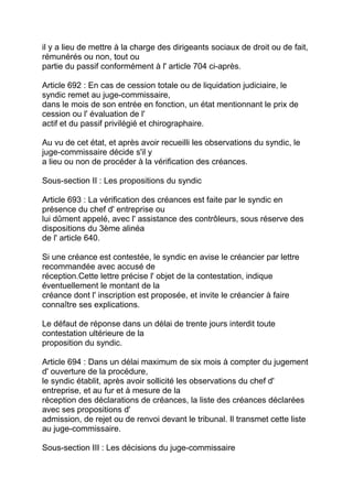 il y a lieu de mettre à la charge des dirigeants sociaux de droit ou de fait,
rémunérés ou non, tout ou
partie du passif conformément à l' article 704 ci-après.

Article 692 : En cas de cession totale ou de liquidation judiciaire, le
syndic remet au juge-commissaire,
dans le mois de son entrée en fonction, un état mentionnant le prix de
cession ou l' évaluation de l'
actif et du passif privilégié et chirographaire.

Au vu de cet état, et après avoir recueilli les observations du syndic, le
juge-commissaire décide s'il y
a lieu ou non de procéder à la vérification des créances.

Sous-section II : Les propositions du syndic

Article 693 : La vérification des créances est faite par le syndic en
présence du chef d' entreprise ou
lui dûment appelé, avec l' assistance des contrôleurs, sous réserve des
dispositions du 3ème alinéa
de l' article 640.

Si une créance est contestée, le syndic en avise le créancier par lettre
recommandée avec accusé de
réception.Cette lettre précise l' objet de la contestation, indique
éventuellement le montant de la
créance dont l' inscription est proposée, et invite le créancier à faire
connaître ses explications.

Le défaut de réponse dans un délai de trente jours interdit toute
contestation ultérieure de la
proposition du syndic.

Article 694 : Dans un délai maximum de six mois à compter du jugement
d' ouverture de la procédure,
le syndic établit, après avoir sollicité les observations du chef d'
entreprise, et au fur et à mesure de la
réception des déclarations de créances, la liste des créances déclarées
avec ses propositions d'
admission, de rejet ou de renvoi devant le tribunal. Il transmet cette liste
au juge-commissaire.

Sous-section III : Les décisions du juge-commissaire
 
