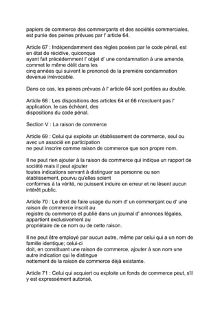 papiers de commerce des commerçants et des sociétés commerciales,
est punie des peines prévues par l' article 64.

Article 67 : Indépendamment des règles posées par le code pénal, est
en état de récidive, quiconque
ayant fait précédemment l' objet d' une condamnation à une amende,
commet le même délit dans les
cinq années qui suivent le prononcé de la première condamnation
devenue irrévocable.

Dans ce cas, les peines prévues à l' article 64 sont portées au double.

Article 68 : Les dispositions des articles 64 et 66 n'excluent pas l'
application, le cas échéant, des
dispositions du code pénal.

Section V : La raison de commerce

Article 69 : Celui qui exploite un établissement de commerce, seul ou
avec un associé en participation
ne peut inscrire comme raison de commerce que son propre nom.

Il ne peut rien ajouter à la raison de commerce qui indique un rapport de
société mais il peut ajouter
toutes indications servant à distinguer sa personne ou son
établissement, pourvu qu'elles soient
conformes à la vérité, ne puissent induire en erreur et ne lèsent aucun
intérêt public.

Article 70 : Le droit de faire usage du nom d' un commerçant ou d' une
raison de commerce inscrit au
registre du commerce et publié dans un journal d' annonces légales,
appartient exclusivement au
propriétaire de ce nom ou de cette raison.

Il ne peut être employé par aucun autre, même par celui qui a un nom de
famille identique; celui-ci
doit, en constituant une raison de commerce, ajouter à son nom une
autre indication qui le distingue
nettement de la raison de commerce déjà existante.

Article 71 : Celui qui acquiert ou exploite un fonds de commerce peut, s'il
y est expressément autorisé,
 