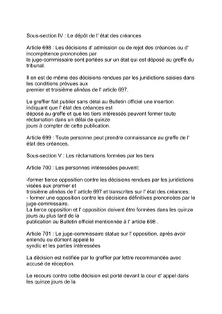Sous-section IV : Le dépôt de l' état des créances

Article 698 : Les décisions d' admission ou de rejet des créances ou d'
incompétence prononcées par
le juge-commissaire sont portées sur un état qui est déposé au greffe du
tribunal.

Il en est de même des décisions rendues par les juridictions saisies dans
les conditions prévues aux
premier et troisième alinéas de l' article 697.

Le greffier fait publier sans délai au Bulletin officiel une insertion
indiquant que l' état des créances est
déposé au greffe et que les tiers intéressés peuvent former toute
réclamation dans un délai de quinze
jours à compter de cette publication.

Article 699 : Toute personne peut prendre connaissance au greffe de l'
état des créances.

Sous-section V : Les réclamations formées par les tiers

Article 700 : Les personnes intéressées peuvent:

-former tierce opposition contre les décisions rendues par les juridictions
visées aux premier et
troisième alinéas de l' article 697 et transcrites sur l' état des créances;
- former une opposition contre les décisions définitives prononcées par le
juge-commissaire.
La tierce opposition et l' opposition doivent être formées dans les quinze
jours au plus tard de la
publication au Bulletin officiel mentionnée à l' article 698 .

Article 701 : Le juge-commissaire statue sur l' opposition, après avoir
entendu ou dûment appelé le
syndic et les parties intéressées

La décision est notifiée par le greffier par lettre recommandée avec
accusé de réception.

Le recours contre cette décision est porté devant la cour d' appel dans
les quinze jours de la
 