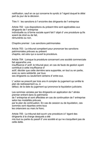 notification, sauf en ce qui concerne le syndic à l' égard duquel le délai
part du jour de la décision.

Titre V : les sanctions à l' encontre des dirigeants de l' entreprise

Article 702 : Les dispositions du présent titre sont applicables aux
dirigeants de l' entreprise
individuelle ou à forme sociale ayant fait l' objet d' une procédure qu'ils
soient de droit ou de fait,
rémunérés ou non.

Chapitre premier : Les sanctions patrimoniales

Article 703 : Le tribunal compétent pour prononcer les sanctions
patrimoniales prévues au présent
chapitre, est celui qui a ouvert la procédure.

Article 704 : Lorsque la procédure concernant une société commerciale
fait apparaître une
insuffisance d' actif, le tribunal peut, en cas de faute de gestion ayant
contribué à cette insuffisance d'
actif, décider que cette dernière sera supportée, en tout ou en partie,
avec ou sans solidarité, par tous
ses dirigeants ou seulement certains d' entre eux.

L' action se prescrit par trois ans A compter du jugement qui arrête le
plan de redressement ou, à
défaut, de la date du jugement qui prononce la liquidation judiciaire.

Les sommes versées par les dirigeants en application de l' alinéa
premier entrent dans le patrimoine
de l' entreprise et sont affectées en cas de continuation de l' entreprise
selon les modalités prévues
par le plan de continuation. En cas de cession ou de liquidation, ces
sommes sont réparties entre tous
les créanciers au marc le franc.

Article 705 : Le tribunal doit ouvrir une procédure à l' égard des
dirigeants à la charge desquels a été
mis tout ou partie du passif d' une société et qui ne s'acquittent pas de
cette dette.
 