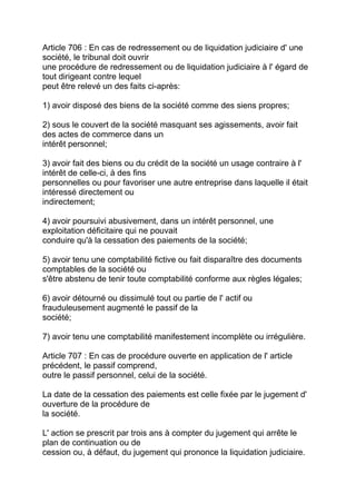 Article 706 : En cas de redressement ou de liquidation judiciaire d' une
société, le tribunal doit ouvrir
une procédure de redressement ou de liquidation judiciaire à l' égard de
tout dirigeant contre lequel
peut être relevé un des faits ci-après:

1) avoir disposé des biens de la société comme des siens propres;

2) sous le couvert de la société masquant ses agissements, avoir fait
des actes de commerce dans un
intérêt personnel;

3) avoir fait des biens ou du crédit de la société un usage contraire à l'
intérêt de celle-ci, à des fins
personnelles ou pour favoriser une autre entreprise dans laquelle il était
intéressé directement ou
indirectement;

4) avoir poursuivi abusivement, dans un intérêt personnel, une
exploitation déficitaire qui ne pouvait
conduire qu'à la cessation des paiements de la société;

5) avoir tenu une comptabilité fictive ou fait disparaître des documents
comptables de la société ou
s'être abstenu de tenir toute comptabilité conforme aux règles légales;

6) avoir détourné ou dissimulé tout ou partie de l' actif ou
frauduleusement augmenté le passif de la
société;

7) avoir tenu une comptabilité manifestement incomplète ou irrégulière.

Article 707 : En cas de procédure ouverte en application de l' article
précédent, le passif comprend,
outre le passif personnel, celui de la société.

La date de la cessation des paiements est celle fixée par le jugement d'
ouverture de la procédure de
la société.

L' action se prescrit par trois ans à compter du jugement qui arrête le
plan de continuation ou de
cession ou, à défaut, du jugement qui prononce la liquidation judiciaire.
 