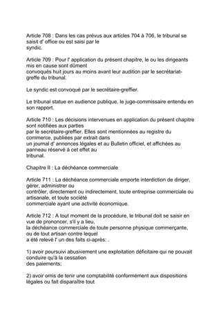 Article 708 : Dans les cas prévus aux articles 704 à 706, le tribunal se
saisit d' office ou est saisi par le
syndic.

Article 709 : Pour l' application du présent chapitre, le ou les dirigeants
mis en cause sont dûment
convoqués huit jours au moins avant leur audition par le secrétariat-
greffe du tribunal.

Le syndic est convoqué par le secrétaire-greffier.

Le tribunal statue en audience publique, le juge-commissaire entendu en
son rapport.

Article 710 : Les décisions intervenues en application du présent chapitre
sont notifiées aux parties
par le secrétaire-greffier. Elles sont mentionnées au registre du
commerce, publiées par extrait dans
un journal d' annonces légales et au Bulletin officiel, et affichées au
panneau réservé à cet effet au
tribunal.

Chapitre II : La déchéance commerciale

Article 711 : La déchéance commerciale emporte interdiction de diriger,
gérer, administrer ou
contrôler, directement ou indirectement, toute entreprise commerciale ou
artisanale, et toute société
commerciale ayant une activité économique.

Article 712 : A tout moment de la procédure, le tribunal doit se saisir en
vue de prononcer, s'il y a lieu,
la déchéance commerciale de toute personne physique commerçante,
ou de tout artisan contre lequel
a été relevé l' un des faits ci-après: .

1) avoir poursuivi abusivement une exploitation déficitaire qui ne pouvait
conduire qu'à la cessation
des paiements;

2) avoir omis de tenir une comptabilité conformément aux dispositions
légales ou fait disparaître tout
 