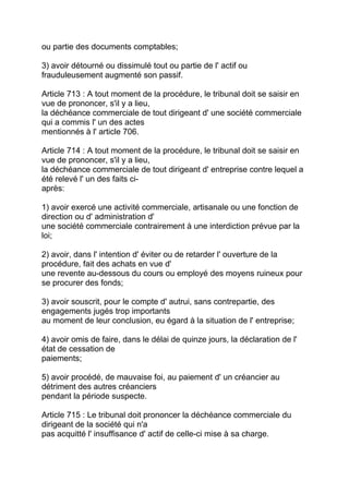 ou partie des documents comptables;

3) avoir détourné ou dissimulé tout ou partie de l' actif ou
frauduleusement augmenté son passif.

Article 713 : A tout moment de la procédure, le tribunal doit se saisir en
vue de prononcer, s'il y a lieu,
la déchéance commerciale de tout dirigeant d' une société commerciale
qui a commis l' un des actes
mentionnés à l' article 706.

Article 714 : A tout moment de la procédure, le tribunal doit se saisir en
vue de prononcer, s'il y a lieu,
la déchéance commerciale de tout dirigeant d' entreprise contre lequel a
été relevé l' un des faits ci-
après:

1) avoir exercé une activité commerciale, artisanale ou une fonction de
direction ou d' administration d'
une société commerciale contrairement à une interdiction prévue par la
loi;

2) avoir, dans l' intention d' éviter ou de retarder l' ouverture de la
procédure, fait des achats en vue d'
une revente au-dessous du cours ou employé des moyens ruineux pour
se procurer des fonds;

3) avoir souscrit, pour le compte d' autrui, sans contrepartie, des
engagements jugés trop importants
au moment de leur conclusion, eu égard à la situation de l' entreprise;

4) avoir omis de faire, dans le délai de quinze jours, la déclaration de l'
état de cessation de
paiements;

5) avoir procédé, de mauvaise foi, au paiement d' un créancier au
détriment des autres créanciers
pendant la période suspecte.

Article 715 : Le tribunal doit prononcer la déchéance commerciale du
dirigeant de la société qui n'a
pas acquitté l' insuffisance d' actif de celle-ci mise à sa charge.
 