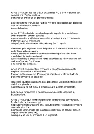 Article 716 : Dans les cas prévus aux articles 712 à 715, le tribunal doit
se saisir soit d' office soit à la
demande du syndic ou du procureur du Roi.

Les dispositions prévues par l' article 710 sont applicables aux décisions
intervenues en application du
présent chapitre.

Article 717 : Le droit de vote des dirigeants frappés de la déchéance
commerciale est exercé, dans les
assemblées des sociétés commerciales soumises à une procédure de
traitement, par un mandataire
désigné par le tribunal à cet effet, à la requête du syndic.

Le tribunal peut enjoindre à ces dirigeants ou à certains d' entre eux, de
céder leurs actions ou parts
dans la société ou ordonner leur cession forcée par les soins d' un
mandataire de justice, au besoin
après expertise; le produit de la vente est affecté au paiement de la part
de l' insuffisance d' actif mise
à la charge des dirigeants.

Article 718 : Le jugement qui prononce la déchéance commerciale
emporte l' incapacité d' exercer une
fonction publique élective. L' incapacité s'applique également à toute
personne physique à l' égard de

laquelle la liquidation judiciaire a été prononcée. Elle prend effet de plein
droit à compter de la
notification qui en est faite à l' intéressé par l' autorité compétente.

Le jugement prononçant la déchéance commerciale est publié au
Bulletin officiel.

Article 719 : Lorsque le tribunal prononce la déchéance commerciale, il
fixe la durée de la mesure, qui
ne peut être inférieure à cinq ans. Il peut ordonner l' exécution provisoire
de sa décision. La
déchéance commerciale et l' incapacité élective qui en résulte, cessent
de plein droit au terme fixé,
sans qu'il y ait lieu au prononcé d' un jugement.
 
