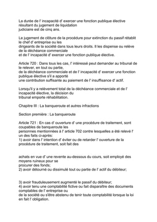 La durée de l' incapacité d' exercer une fonction publique élective
résultant du jugement de liquidation
judiciaire est de cinq ans.

Le jugement de clôture de la procédure pour extinction du passif rétablit
le chef d' entreprise ou les
dirigeants de la société dans tous leurs droits. Il les dispense ou relève
de la déchéance commerciale
et de l' incapacité d' exercer une fonction publique élective.

Article 720 : Dans tous les cas, l' intéressé peut demander au tribunal de
le relever, en tout ou partie,
de la déchéance commerciale et de l' incapacité d' exercer une fonction
publique élective s'il a apporté
une contribution suffisante au paiement de l' insuffisance d' actif.

Lorsqu'il y a relèvement total de la déchéance commerciale et de l'
incapacité élective, la décision du
tribunal emporte réhabilitation.

Chapitre III : La banqueroute et autres infractions

Section première : La banqueroute

Article 721 : En cas d' ouverture d' une procédure de traitement, sont
coupables de banqueroute les
personnes mentionnées à l' article 702 contre lesquelles a été relevé l'
un des faits ci-après:
1) avoir dans l' intention d' éviter ou de retarder l' ouverture de la
procédure de traitement, soit fait des


achats en vue d' une revente au-dessous du cours, soit employé des
moyens ruineux pour se
procurer des fonds;
2) avoir détourné ou dissimulé tout ou partie de l' actif du débiteur;


3) avoir frauduleusement augmenté le passif du débiteur;
4) avoir tenu une comptabilité fictive ou fait disparaître des documents
comptables de l' entreprise ou
de la société ou s'être abstenu de tenir toute comptabilité lorsque la loi
en fait l' obligation.
 