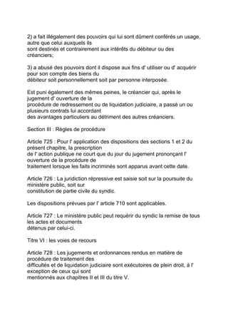 2) a fait illégalement des pouvoirs qui lui sont dûment conférés un usage,
autre que celui auxquels ils
sont destinés et contrairement aux intérêts du débiteur ou des
créanciers;

3) a abusé des pouvoirs dont il dispose aux fins d' utiliser ou d' acquérir
pour son compte des biens du
débiteur soit personnellement soit par personne interposée.

Est puni également des mêmes peines, le créancier qui, après le
jugement d' ouverture de la
procédure de redressement ou de liquidation judiciaire, a passé un ou
plusieurs contrats lui accordant
des avantages particuliers au détriment des autres créanciers.

Section III : Règles de procédure

Article 725 : Pour l' application des dispositions des sections 1 et 2 du
présent chapitre, la prescription
de l' action publique ne court que du jour du jugement prononçant l'
ouverture de la procédure de
traitement lorsque les faits incriminés sont apparus avant cette date.

Article 726 : La juridiction répressive est saisie soit sur la poursuite du
ministère public, soit sur
constitution de partie civile du syndic.

Les dispositions prévues par l' article 710 sont applicables.

Article 727 : Le ministère public peut requérir du syndic la remise de tous
les actes et documents
détenus par celui-ci.

Titre VI : les voies de recours

Article 728 : Les jugements et ordonnances rendus en matière de
procédure de traitement des
difficultés et de liquidation judiciaire sont exécutoires de plein droit, à l'
exception de ceux qui sont
mentionnés aux chapitres II et III du titre V.
 