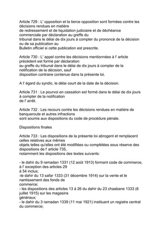 Article 729 : L' opposition et la tierce opposition sont formées contre les
décisions rendues en matière
de redressement et de liquidation judiciaire et de déchéance
commerciale par déclaration au greffe du
tribunal dans le délai de dix jours à compter du prononcé de la décision
ou de sa publication au
Bulletin officiel si cette publication est prescrite.

Article 730 : L' appel contre les décisions mentionnées à l' article
précédent est formé par déclaration
au greffe du tribunal dans le délai de dix jours à compter de la
notification de la décision, sauf
disposition contraire contenue dans la présente loi.

A l' égard du syndic, le délai court de la date de la décision.

Article 731 : Le pourvoi en cassation est formé dans le délai de dix jours
à compter de la notification
de l' arrêt.

Article 732 : Les recours contre les décisions rendues en matière de
banqueroute et autres infractions
sont soumis aux dispositions du code de procédure pénale.

Dispositions finales

Article 733 : Les dispositions de la présente loi abrogent et remplacent
celles relatives aux mêmes
objets telles qu'elles ont été modifiées ou complétées sous réserve des
dispositions de l' article 735,
notamment les dispositions des textes suivants:

- le dahir du 9 ramadan 1331 (12 août 1913) formant code de commerce,
à l' exception des articles 29
à 54 inclus;
-le dahir du 13 safar 1333 (31 décembre 1914) sur la vente et le
nantissement des fonds de
commerce;
- les dispositions des articles 13 à 26 du dahir du 23 chaabane 1333 (6
juillet 1915) sur les magasins
généraux;
- le dahir du 3 ramadan 1339 (11 mai 1921) instituant un registre central
du commerce;
 