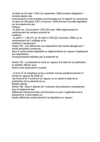 -le dahir du 22 safar 1345 (1er septembre 1926) rendant obligatoire l'
immatriculation des
commerçants et des sociétés commerciales sur le registre du commerce;
-le dahir du 28 kaada 1357 (19 janvier 1939) formant nouvelle législation
sur les payements par
chèque;
- le dahir du 12 joumada II 1370 (20 mars 195I) réglementant le
nantissement de certains produits et
matières;
- le dahir n° 1-56-151 du 18 rabii II 1376 (22 novembre 1956) sur le
nantissement de l' outillage et du
matériel d' équipement.
Article 734 : Les références aux dispositions des textes abrogés par l'
article précédent contenues
dans d' autres textes législatifs ou réglementaires en vigueur s'appliquent
aux dispositions
correspondantes édictées par la présente loi.

Article 735 : La présente loi entre en vigueur à la date de sa publication
au Bulletin officiel, sous
réserve des dispositions ci-après:

- le livre IV ne s'applique qu'aux contrats conclus postérieurement à l'
entrée en vigueur de ladite loi.
-les livres III et V entreront en vigueur un an après la date de la
publication de la présente loi au
Bulletin officiel.
Article 736 : Dans l' attente de l' institution de juridictions compétentes
pour le règlement des
différends intervenus entre commerçants ou pour l' application de la
présente loi, il sera statué sur
lesdits différends conformément à la législation en vigueur.
 