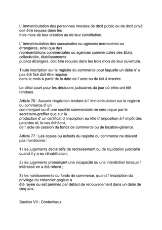 L' immatriculation des personnes morales de droit public ou de droit privé
doit être requise dans les
trois mois de leur création ou de leur constitution.

L' immatriculation des succursales ou agences marocaines ou
étrangères, ainsi que des
représentations commerciales ou agences commerciales des Etats,
collectivités, établissements
publics étrangers, doit être requise dans les trois mois de leur ouverture.

Toute inscription sur le registre du commerce pour laquelle un délai n' a
pas été fixé doit être requise
dans le mois à partir de la date de l' acte ou du fait à inscrire.

Le délai court pour les décisions judiciaires du jour où elles ont été
rendues.

Article 76 : Aucune réquisition tendant à l' immatriculation sur le registre
du commerce d' un
commerçant ou d' une société commerciale ne sera reçue par le
secrétaire-greffier que sur la
production d' un certificat d' inscription au rôle d' imposition à l' impôt des
patentes et, le cas échéant,
de l' acte de cession du fonds de commerce ou de location-gérance.

Article 77 : Les copies ou extraits du registre du commerce ne doivent
pas mentionner:

1) les jugements déclaratifs de redressement ou de liquidation judiciaire
quand il y a eu réhabilitation;

2) les jugements prononçant une incapacité ou une interdiction lorsque l'
intéressé en a été relevé ;

3) les nantissements du fonds de commerce, quand l' inscription du
privilège du créancier gagiste a
été rayée ou est périmée par défaut de renouvellement dans un délai de
cinq ans.


Section VII : Contentieux
 