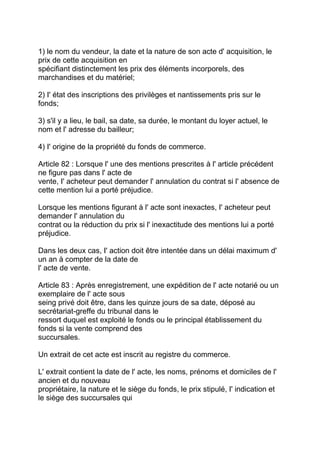 1) le nom du vendeur, la date et la nature de son acte d' acquisition, le
prix de cette acquisition en
spécifiant distinctement les prix des éléments incorporels, des
marchandises et du matériel;

2) I' état des inscriptions des privilèges et nantissements pris sur le
fonds;

3) s'il y a lieu, le bail, sa date, sa durée, le montant du loyer actuel, le
nom et l' adresse du bailleur;

4) I' origine de la propriété du fonds de commerce.

Article 82 : Lorsque l' une des mentions prescrites à l' article précédent
ne figure pas dans l' acte de
vente, I' acheteur peut demander l' annulation du contrat si l' absence de
cette mention lui a porté préjudice.

Lorsque les mentions figurant à l' acte sont inexactes, I' acheteur peut
demander l' annulation du
contrat ou la réduction du prix si l' inexactitude des mentions lui a porté
préjudice.

Dans les deux cas, I' action doit être intentée dans un délai maximum d'
un an à compter de la date de
l' acte de vente.

Article 83 : Après enregistrement, une expédition de l' acte notarié ou un
exemplaire de l' acte sous
seing privé doit être, dans les quinze jours de sa date, déposé au
secrétariat-greffe du tribunal dans le
ressort duquel est exploité le fonds ou le principal établissement du
fonds si la vente comprend des
succursales.

Un extrait de cet acte est inscrit au registre du commerce.

L' extrait contient la date de l' acte, les noms, prénoms et domiciles de l'
ancien et du nouveau
propriétaire, la nature et le siège du fonds, le prix stipulé, I' indication et
le siège des succursales qui
 
