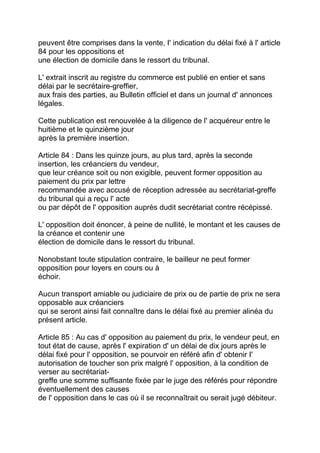 peuvent être comprises dans la vente, I' indication du délai fixé à l' article
84 pour les oppositions et
une élection de domicile dans le ressort du tribunal.

L' extrait inscrit au registre du commerce est publié en entier et sans
délai par le secrétaire-greffier,
aux frais des parties, au Bulletin officiel et dans un journal d' annonces
légales.

Cette publication est renouvelée à la diligence de l' acquéreur entre le
huitième et le quinzième jour
après la première insertion.

Article 84 : Dans les quinze jours, au plus tard, après la seconde
insertion, les créanciers du vendeur,
que leur créance soit ou non exigible, peuvent former opposition au
paiement du prix par lettre
recommandée avec accusé de réception adressée au secrétariat-greffe
du tribunal qui a reçu l' acte
ou par dépôt de l' opposition auprès dudit secrétariat contre récépissé.

L' opposition doit énoncer, à peine de nullité, le montant et les causes de
la créance et contenir une
élection de domicile dans le ressort du tribunal.

Nonobstant toute stipulation contraire, le bailleur ne peut former
opposition pour loyers en cours ou à
échoir.

Aucun transport amiable ou judiciaire de prix ou de partie de prix ne sera
opposable aux créanciers
qui se seront ainsi fait connaître dans le délai fixé au premier alinéa du
présent article.

Article 85 : Au cas d' opposition au paiement du prix, le vendeur peut, en
tout état de cause, après l' expiration d' un délai de dix jours après le
délai fixé pour l' opposition, se pourvoir en référé afin d' obtenir I'
autorisation de toucher son prix malgré l' opposition, à la condition de
verser au secrétariat-
greffe une somme suffisante fixée par le juge des référés pour répondre
éventuellement des causes
de l' opposition dans le cas où il se reconnaîtrait ou serait jugé débiteur.
 