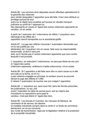 Article 86 : Les sommes ainsi déposées seront affectées spécialement à
la garantie des créances
pour sûreté desquelles l' opposition aura été faite. Il leur sera attribué un
privilège exclusif de tout
autre sur le dépôt sans toutefois qu'il puisse en résulter transport
judiciaire au profit de l' opposant ou
des opposants en cause à l' égard des autres créanciers opposants du
vendeur, s'il en existe.

A partir de l' exécution de l' ordonnance de référé, I' acquéreur sera
déchargé et les effets de l'
opposition seront transportés sur le secrétariat-greffe .

Article 87 : Le juge des référés n'accorde l' autorisation demandée que
s'il lui est justifié par une
déclaration de l' acquéreur mis en cause, faite sous sa responsabilité
personnelle, et dont il sera pris
acte, qu'il n'existe pas d' autres créanciers opposants que ceux contre
lesquels il est procédé.

L' acquéreur, en exécutant l' ordonnance, ne sera pas libéré de son prix
à l' égard des autres
créanciers opposants, antérieurs à ladite ordonnance, s'il en existe.

Article 88 : Si l' opposition a été faite sans titre ou sans cause ou si elle
est nulle en la forme, et s'il n'y
a pas instance engagée au principal, le vendeur pourra se pourvoir
devant le juge des référés à l' effet
d' obtenir l' autorisation de toucher son prix malgré l' opposition.

Article 89 : L' acquéreur qui, sans avoir fait, dans les formes prescrites,
les publications, ou qui, soit
avant l' expiration du délai de quinze jours, soit au mépris des
inscriptions ou oppositions aura payé le
vendeur, n'est pas libéré à l' égard des tiers.

Article 90 : Les brevets d' invention, les marques de fabrique, de
commerce et de service, les dessins
et modèles industriels compris dans la vente d' un fonds de commerce
demeurent, en ce qui concerne
leur mode de transmission, régis par la législation relative à la protection
de la propriété industrielle.
 