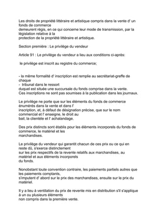 Les droits de propriété littéraire et artistique compris dans la vente d' un
fonds de commerce
demeurent régis, en ce qui concerne leur mode de transmission, par la
législation relative à la
protection de la propriété littéraire et artistique.

Section première : Le privilège du vendeur

Article 91 : Le privilège du vendeur a lieu aux conditions ci-après:

le privilège est inscrit au registre du commerce;


- la même formalité d' inscription est remplie au secrétariat-greffe de
chaque
- tribunal dans le ressort
duquel est située une succursale du fonds comprise dans la vente.
Ces inscriptions ne sont pas soumises à la publication dans les journaux.

Le privilège ne porte que sur les éléments du fonds de commerce
énumérés dans la vente et dans l'
inscription, et, à défaut de désignation précise, que sur le nom
commercial et l' enseigne, le droit au
bail, la clientèle et l' achalandage.

Des prix distincts sont établis pour les éléments incorporels du fonds de
commerce, le matériel et les
marchandises.

Le privilège du vendeur qui garantit chacun de ces prix ou ce qui en
reste dû, s'exerce distinctement
sur les prix respectifs de la revente relatifs aux marchandises, au
matériel et aux éléments incorporels
du fonds.

Nonobstant toute convention contraire, les paiements partiels autres que
les paiements comptants,
s'imputent d' abord sur le prix des marchandises, ensuite sur le prix du
matériel.

Il y a lieu à ventilation du prix de revente mis en distribution s'il s'applique
à un ou plusieurs éléments
non compris dans la première vente.
 