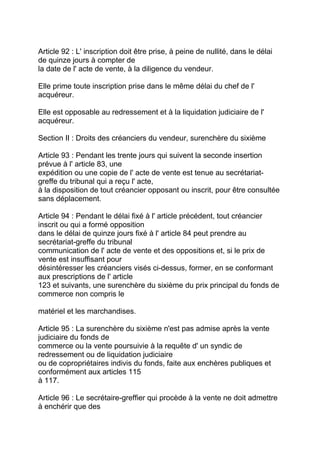 Article 92 : L' inscription doit être prise, à peine de nullité, dans le délai
de quinze jours à compter de
la date de l' acte de vente, à la diligence du vendeur.

Elle prime toute inscription prise dans le même délai du chef de l'
acquéreur.

Elle est opposable au redressement et à la liquidation judiciaire de l'
acquéreur.

Section II : Droits des créanciers du vendeur, surenchère du sixième

Article 93 : Pendant les trente jours qui suivent la seconde insertion
prévue à l' article 83, une
expédition ou une copie de l' acte de vente est tenue au secrétariat-
greffe du tribunal qui a reçu l' acte,
à la disposition de tout créancier opposant ou inscrit, pour être consultée
sans déplacement.

Article 94 : Pendant le délai fixé à l' article précédent, tout créancier
inscrit ou qui a formé opposition
dans le délai de quinze jours fixé à l' article 84 peut prendre au
secrétariat-greffe du tribunal
communication de l' acte de vente et des oppositions et, si le prix de
vente est insuffisant pour
désintéresser les créanciers visés ci-dessus, former, en se conformant
aux prescriptions de l' article
123 et suivants, une surenchère du sixième du prix principal du fonds de
commerce non compris le

matériel et les marchandises.

Article 95 : La surenchère du sixième n'est pas admise après la vente
judiciaire du fonds de
commerce ou la vente poursuivie à la requête d' un syndic de
redressement ou de liquidation judiciaire
ou de copropriétaires indivis du fonds, faite aux enchères publiques et
conformément aux articles 115
à 117.

Article 96 : Le secrétaire-greffier qui procède à la vente ne doit admettre
à enchérir que des
 