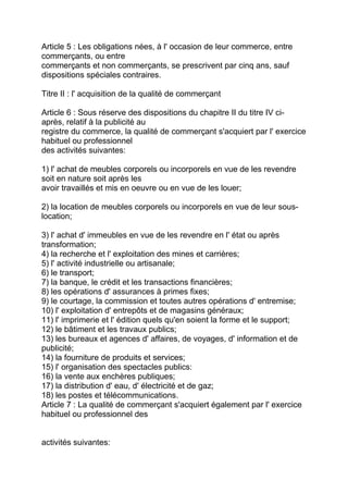 Article 5 : Les obligations nées, à l' occasion de leur commerce, entre
commerçants, ou entre
commerçants et non commerçants, se prescrivent par cinq ans, sauf
dispositions spéciales contraires.

Titre II : l' acquisition de la qualité de commerçant

Article 6 : Sous réserve des dispositions du chapitre II du titre IV ci-
après, relatif à la publicité au
registre du commerce, la qualité de commerçant s'acquiert par l' exercice
habituel ou professionnel
des activités suivantes:

1) l' achat de meubles corporels ou incorporels en vue de les revendre
soit en nature soit après les
avoir travaillés et mis en oeuvre ou en vue de les louer;

2) la location de meubles corporels ou incorporels en vue de leur sous-
location;

3) l' achat d' immeubles en vue de les revendre en l' état ou après
transformation;
4) la recherche et l' exploitation des mines et carrières;
5) l' activité industrielle ou artisanale;
6) le transport;
7) la banque, le crédit et les transactions financières;
8) les opérations d' assurances à primes fixes;
9) le courtage, la commission et toutes autres opérations d' entremise;
10) l' exploitation d' entrepôts et de magasins généraux;
11) l' imprimerie et l' édition quels qu'en soient la forme et le support;
12) le bâtiment et les travaux publics;
13) les bureaux et agences d' affaires, de voyages, d' information et de
publicité;
14) la fourniture de produits et services;
15) l' organisation des spectacles publics:
16) la vente aux enchères publiques;
17) la distribution d' eau, d' électricité et de gaz;
18) les postes et télécommunications.
Article 7 : La qualité de commerçant s'acquiert également par l' exercice
habituel ou professionnel des


activités suivantes:
 