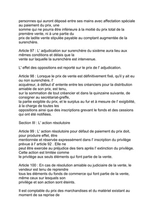 personnes qui auront déposé entre ses mains avec affectation spéciale
au paiement du prix, une
somme qui ne pourra être inférieure à la moitié du prix total de la
première vente, ni à une partie du
prix de ladite vente stipulée payable au comptant augmentée de la
surenchère.

Article 97 : L' adjudication sur surenchère du sixième aura lieu aux
mêmes conditions et délais que la
vente sur laquelle la surenchère est intervenue.

L' effet des oppositions est reporté sur le prix de l' adjudication.

Article 98 : Lorsque le prix de vente est définitivement fixé, qu'il y ait eu
ou non surenchère, I'
acquéreur, à défaut d' entente entre les créanciers pour la distribution
amiable de son prix, est tenu,
sur la sommation de tout créancier et dans la quinzaine suivante, de
consigner au secrétariat-greffe,
la partie exigible du prix, et le surplus au fur et à mesure de l' exigibilité,
à la charge de toutes les
oppositions ainsi que des inscriptions grevant le fonds et des cessions
qui ont été notifiées.

Section III : L' action résolutoire

Article 99 : L' action résolutoire pour défaut de paiement du prix doit,
pour produire effet, être
mentionnée et réservée expressément dans l' inscription du privilège
prévue à l' article 92 . Elle ne
peut être exercée au préjudice des tiers après l' extinction du privilège.
Cette action est limitée comme
le privilège aux seuls éléments qui font partie de la vente.

Article 100 : En cas de résolution amiable ou judiciaire de la vente, le
vendeur est tenu de reprendre
tous les éléments du fonds de commerce qui font partie de la vente,
même ceux sur lesquels son
privilège et son action sont éteints.

Il est comptable du prix des marchandises et du matériel existant au
moment de sa reprise de
 