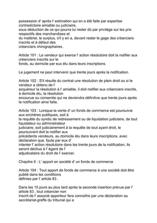 possession d' après l' estimation qui en a été faite par expertise
contradictoire amiable ou judiciaire,
sous déduction de ce qui pourra lui rester dû par privilège sur les prix
respectifs des marchandises et
du matériel, le surplus, s'il y en a, devant rester le gage des créanciers
inscrits et à défaut des
créanciers chirographaires .

Article 101 : Le vendeur qui exerce l' action résolutoire doit la notifier aux
créanciers inscrits sur le
fonds, au domicile par eux élu dans leurs inscriptions.

Le jugement ne peut intervenir que trente jours après la notification.

Article 102 : S'il résulte du contrat une résolution de plein droit ou si le
vendeur a obtenu de l'
acquéreur la résolution à l' amiable, il doit notifier aux créanciers inscrits,
à domicile élu, la résolution
encourue ou consentie qui ne deviendra définitive que trente jours après
la notification ainsi faite.

Article 103 : Lorsque la vente d' un fonds de commerce est poursuivie
aux enchères publiques, soit à
la requête du syndic de redressement ou de liquidation judiciaire, de tout
liquidateur ou administrateur
judiciaire, soit judiciairement à la requête de tout ayant droit, le
poursuivant doit la notifier aux
précédents vendeurs, au domicile élu dans leurs inscriptions, avec
déclaration que, faute par eux d'
intenter l' action résolutoire dans les trente jours de la notification, ils
seront déchus à l' égard de l'
adjudicataire du droit de l' exercer.

Chapitre II : L' apport en société d' un fonds de commerce

Article 104 : Tout apport de fonds de commerce à une société doit être
publié dans les conditions
définies par l' article 83 .

Dans les 15 jours au plus tard après la seconde insertion prévue par l'
article 83 , tout créancier non
inscrit de l' associé apporteur fera connaître par une déclaration au
secrétariat-greffe du tribunal qui a
 