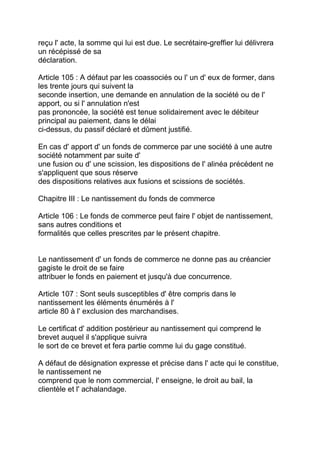 reçu l' acte, la somme qui lui est due. Le secrétaire-greffier lui délivrera
un récépissé de sa
déclaration.

Article 105 : A défaut par les coassociés ou l' un d' eux de former, dans
les trente jours qui suivent la
seconde insertion, une demande en annulation de la société ou de l'
apport, ou si l' annulation n'est
pas prononcée, la société est tenue solidairement avec le débiteur
principal au paiement, dans le délai
ci-dessus, du passif déclaré et dûment justifié.

En cas d' apport d' un fonds de commerce par une société à une autre
société notamment par suite d'
une fusion ou d' une scission, les dispositions de l' alinéa précédent ne
s'appliquent que sous réserve
des dispositions relatives aux fusions et scissions de sociétés.

Chapitre III : Le nantissement du fonds de commerce

Article 106 : Le fonds de commerce peut faire l' objet de nantissement,
sans autres conditions et
formalités que celles prescrites par le présent chapitre.


Le nantissement d' un fonds de commerce ne donne pas au créancier
gagiste le droit de se faire
attribuer le fonds en paiement et jusqu'à due concurrence.

Article 107 : Sont seuls susceptibles d' être compris dans le
nantissement les éléments énumérés à l'
article 80 à l' exclusion des marchandises.

Le certificat d' addition postérieur au nantissement qui comprend le
brevet auquel il s'applique suivra
le sort de ce brevet et fera partie comme lui du gage constitué.

A défaut de désignation expresse et précise dans l' acte qui le constitue,
le nantissement ne
comprend que le nom commercial, I' enseigne, le droit au bail, la
clientèle et l' achalandage.
 