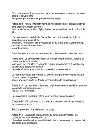 Si le nantissement porte sur un fonds de commerce et ses succursales,
celles-ci doivent être
désignées par l' indication précise de leur siège.

Article 108 : Après enregistrement, le nantissement est constaté par un
acte dressé et inscrit comme l'
acte de vente suivant les règles fixées par les alinéas 1 et 2 de l' article
83 .

L' extrait contient la date de l' acte, les nom, prénom et domicile du
propriétaire du fonds et du
créancier, l' indication des succursales et du siège des succursales qui
peuvent être comprises dans
le nantissement.

Cette inscription n'est pas soumise à la publication dans les journaux.

Article 109 : Le privilège résultant du nantissement s'établit, à peine de
nullité, par le seul fait de l'
inscription qui doit être prise sur le registre du commerce à la diligence
du créancier gagiste et dans le
délai de 15 jours à compter de la date de l' acte constitutif.

La même formalité est remplie au secrétariat-greffe de chaque tribunal
dans le ressort duquel est
située une succursale du fonds comprise dans le nantissement.

Article 110 : Le rang des créanciers gagistes entre eux est déterminé par
la date de leur inscription au
registre du commerce.

Les créanciers inscrits le même jour viennent en concurrence.

Chapitre IV : Dispositions communes à la vente et au nantissement du
fonds de commerce

Section première : La réalisation du gage

Article 111 : En cas de déplacement du fonds de commerce, les
créances inscrites deviendront de
plein droit exigibles si le propriétaire du fonds de commerce n'a pas fait
connaître aux créanciers
 