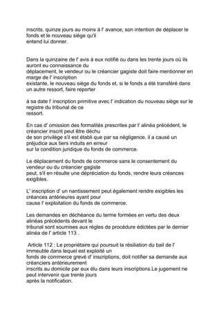inscrits, quinze jours au moins à l' avance, son intention de déplacer le
fonds et le nouveau siège qu'il
entend lui donner.


Dans la quinzaine de l' avis à eux notifié ou dans les trente jours où ils
auront eu connaissance du
déplacement, le vendeur ou le créancier gagiste doit faire mentionner en
marge de l' inscription
existante, le nouveau siège du fonds et, si le fonds a été transféré dans
un autre ressort, faire reporter

à sa date l' inscription primitive avec l' indication du nouveau siège sur le
registre du tribunal de ce
ressort.

En cas d' omission des formalités prescrites par l' alinéa précédent, le
créancier inscrit peut être déchu
de son privilège s'il est établi que par sa négligence, il a causé un
préjudice aux tiers induits en erreur
sur la condition juridique du fonds de commerce.

Le déplacement du fonds de commerce sans le consentement du
vendeur ou du créancier gagiste
peut, s'il en résulte une dépréciation du fonds, rendre leurs créances
exigibles.

L' inscription d' un nantissement peut également rendre exigibles les
créances antérieures ayant pour
cause l' exploitation du fonds de commerce.

Les demandes en déchéance du terme formées en vertu des deux
alinéas précédents devant le
tribunal sont soumises aux règles de procédure édictées par le dernier
alinéa de l' article 113 .

 Article 112 : Le propriétaire qui poursuit la résiliation du bail de l'
immeuble dans lequel est exploité un
fonds de commerce grevé d' inscriptions, doit notifier sa demande aux
créanciers antérieurement
inscrits au domicile par eux élu dans leurs inscriptions.Le jugement ne
peut intervenir que trente jours
après la notification.
 
