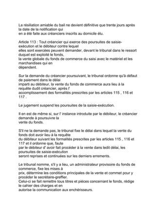 La résiliation amiable du bail ne devient définitive que trente jours après
la date de la notification qui
en a été faite aux créanciers inscrits au domicile élu.

Article 113 : Tout créancier qui exerce des poursuites de saisie-
exécution et le débiteur contre lequel
elles sont exercées peuvent demander, devant le tribunal dans le ressort
duquel est exploité le fonds,
la vente globale du fonds de commerce du saisi avec le matériel et les
marchandises qui en
dépendent.

Sur la demande du créancier poursuivant, le tribunal ordonne qu'à défaut
de paiement dans le délai
imparti au débiteur, la vente du fonds de commerce aura lieu à la
requête dudit créancier, après l'
accomplissement des formalités prescrites par les articles 115 , 116 et
117 .

Le jugement suspend les poursuites de la saisie-exécution.

Il en est de même si, sur l' instance introduite par le débiteur, le créancier
demande à poursuivre la
vente du fonds.

S'il ne la demande pas, le tribunal fixe le délai dans lequel la vente du
fonds doit avoir lieu à la requête
du débiteur suivant les formalités prescrites par les articles 115 , 116 et
117 et il ordonne que, faute
par le débiteur d' avoir fait procéder à la vente dans ledit délai, les
poursuites de saisie-exécution
seront reprises et continuées sur les derniers errements.

Le tribunal nomme, s'il y a lieu, un administrateur provisoire du fonds de
commerce, fixe les mises à
prix, détermine les conditions principales de la vente et commet pour y
procéder le secrétaire-greffier.
Celui-ci se fait remettre tous titres et pièces concernant le fonds, rédige
le cahier des charges et en
autorise la communication aux enchérisseurs.
 