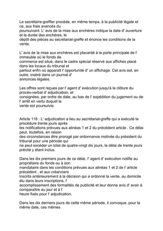 Le secrétaire-greffier procède, en même temps, à la publicité légale et
ce, aux frais avancés du
poursuivant. L' avis de la mise aux enchères indique la date d' ouverture
et la durée des enchères, le
dépôt des pièces au secrétariat-greffe et énonce les conditions de la
vente.

L' avis de la mise aux enchères est placardé à la porte principale de l'
immeuble où le fonds de
commerce est situé, dans le cadre spécial réservé aux affiches placé
dans les locaux du tribunal et
partout enfin où apparaît l' opportunité d' un affichage. Cet avis est, en
outre, inséré dans un journal d'
annonces légales.

Les offres sont reçues par l' agent d' exécution jusqu'à la clôture du
procès-verbal d' adjudication, et
consignées, par ordre de date, au bas de l' expédition du jugement ou de
l' arrêt en vertu duquel la
vente est poursuivie.


Article 116 : L' adjudication a lieu au secrétariat-greffe qui a exécuté la
procédure trente jours après
les notifications prévues aux alinéas 1 et 2 du précédent article . Ce délai
peut, toutefois, en raison
des circonstances être prorogé par ordonnance motivée du président du
tribunal pour une période qui
ne peut excéder un total de quatre-vingt dix jours, le délai de trente jours
précité y étant inclus.

Dans les dix premiers jours de ce délai, I' agent d' exécution notifie au
propriétaire du fonds ou à son
mandataire dans les conditions prévues aux alinéas 1 et 2 de l' article
précédent , et aux créanciers
inscrits antérieurement à la décision qui a ordonné la vente, au domicile
élu dans leurs inscriptions, l'
accomplissement des formalités de publicité et leur donne avis d' avoir à
comparaître au jour et à l'
heure fixés pour l' adjudication.

Dans les dix derniers jours de cette même période, il convoque, pour la
même date, ces mêmes
 