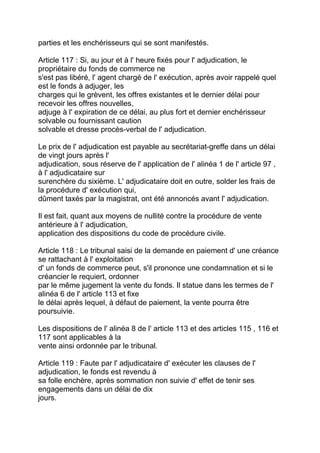 parties et les enchérisseurs qui se sont manifestés.

Article 117 : Si, au jour et à l' heure fixés pour l' adjudication, le
propriétaire du fonds de commerce ne
s'est pas libéré, l' agent chargé de l' exécution, après avoir rappelé quel
est le fonds à adjuger, les
charges qui le grèvent, les offres existantes et le dernier délai pour
recevoir les offres nouvelles,
adjuge à l' expiration de ce délai, au plus fort et dernier enchérisseur
solvable ou fournissant caution
solvable et dresse procès-verbal de l' adjudication.

Le prix de l' adjudication est payable au secrétariat-greffe dans un délai
de vingt jours après l'
adjudication, sous réserve de l' application de l' alinéa 1 de l' article 97 ,
à l' adjudicataire sur
surenchère du sixième. L' adjudicataire doit en outre, solder les frais de
la procédure d' exécution qui,
dûment taxés par la magistrat, ont été annoncés avant l' adjudication.

Il est fait, quant aux moyens de nullité contre la procédure de vente
antérieure à l' adjudication,
application des dispositions du code de procédure civile.

Article 118 : Le tribunal saisi de la demande en paiement d' une créance
se rattachant à l' exploitation
d' un fonds de commerce peut, s'il prononce une condamnation et si le
créancier le requiert, ordonner
par le même jugement la vente du fonds. Il statue dans les termes de l'
alinéa 6 de l' article 113 et fixe
le délai après lequel, à défaut de paiement, la vente pourra être
poursuivie.

Les dispositions de l' alinéa 8 de l' article 113 et des articles 115 , 116 et
117 sont applicables à la
vente ainsi ordonnée par le tribunal.

Article 119 : Faute par l' adjudicataire d' exécuter les clauses de l'
adjudication, le fonds est revendu à
sa folle enchère, après sommation non suivie d' effet de tenir ses
engagements dans un délai de dix
jours.
 