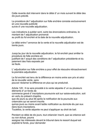Cette revente doit intervenir dans le délai d' un mois suivant le délai des
dix jours précité.

La procédure de l' adjudication sur folle enchère consiste exclusivement
en une nouvelle publicité
suivie d' une nouvelle adjudication.

Les indications à publier sont, outre les énonciations ordinaires, le
montant de l' adjudication prononcé
au profit du fol enchéri et la date de la nouvelle adjudication.

Le délai entre l' annonce de la vente et la nouvelle adjudication est de
trente jours.


Jusqu'au jour de la nouvelle adjudication, le fol enchéri peut arrêter la
procédure de folle enchère en
justifiant de l' acquit des conditions de l' adjudication précédente et du
paiement des frais exposés par
sa faute.

L' adjudication sur folle enchère a pour effet de résoudre rétroactivement
la première adjudication.

Le fol enchéri est tenu de la différence en moins entre son prix et celui
de la nouvelle vente, sans
pouvoir réclamer la différence en plus qui se produirait.

Article 120 : Il ne sera procédé à la vente séparée d' un ou plusieurs
éléments d' un fonds de
commerce grevé d' inscriptions poursuivie soit sur saisie-exécution, soit
en vertu du présent chapitre,
que dix jours au plus tôt après la notification de la poursuite aux
créanciers qui se seront inscrits
quinze jours au moins avant ladite notification au domicile élu par eux
dans leurs inscriptions.
Toutefois, la vente séparée ne peut s'appliquer au droit de bail.

Pendant ce délai de dix jours, tout créancier inscrit, que sa créance soit
ou non échue, pourra
assigner les intéressés devant le tribunal dans le ressort duquel est
exploité le fonds, pour demander
 