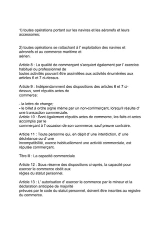 1) toutes opérations portant sur les navires et les aéronefs et leurs
accessoires;


2) toutes opérations se rattachant à l' exploitation des navires et
aéronefs et au commerce maritime et
aérien.

Article 8 : La qualité de commerçant s'acquiert également par l' exercice
habituel ou professionnel de
toutes activités pouvant être assimilées aux activités énumérées aux
articles 6 et 7 ci-dessus.

Article 9 : Indépendamment des dispositions des articles 6 et 7 ci-
dessus, sont réputés actes de
commerce:

- la lettre de change;
- le billet à ordre signé même par un non-commerçant, lorsqu'il résulte d'
une transaction commerciale.
Article 10 : Sont également réputés actes de commerce, les faits et actes
accomplis par le
commerçant à l' occasion de son commerce, sauf preuve contraire.

Article 11 : Toute personne qui, en dépit d' une interdiction, d' une
déchéance ou d' une
incompatibilité, exerce habituellement une activité commerciale, est
réputée commerçant.

Titre lll : La capacité commerciale

Article 12 : Sous réserve des dispositions ci-après, la capacité pour
exercer le commerce obéit aux
règles du statut personnel.

Article 13 : L' autorisation d' exercer le commerce par le mineur et la
déclaration anticipée de majorité
prévues par le code du statut personnel, doivent être inscrites au registre
du commerce.
 