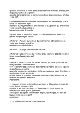 qu'il soit procédé à la vente de tous les éléments du fonds, à la requête
du poursuivant ou à sa propre
requête, dans les termes et conformément aux dispositions des articles
113 à 117 .

Le matériel et les marchandises seront vendus en même temps que le
fonds sur des mises à prix
distinctes ou moyennant des prix distincts si le jugement qui ordonne la
vente oblige l' adjudicataire à
les prendre à dire d' experts.

Il y aura lieu à la ventilation du prix pour les éléments du fonds non
grevés des privilèges inscrits.

Article 121 : Aucune surenchère du sixième n'est admise lorsque la
vente a eu lieu aux enchères
publiques par voie judiciaire.

Section II : La purge des créances inscrites

Article 122 : Les privilèges du vendeur et du créancier gagiste suivent le
fonds en quelques mains qu'il
passe.

Lorsque la vente du fonds n'a pas eu lieu aux enchères publiques par
voie judiciaire, l 'acquéreur qui
veut se garantir des poursuites des créanciers inscrits est tenu, à peine
de déchéance, avant la
poursuite ou dans les trente jours de la sommation de payer à lui faite, et
au plus tard dans l' année de
la date de son acquisition, de notifier à tous les créanciers inscrits au
domicile élu par eux dans leurs
inscriptions:

1) Les nom, prénom et domicile du vendeur, la désignation précise du
fonds, le prix non compris le
matériel et les marchandises ou l' évaluation du fonds en cas de
transmission à titre gratuit, par voie d'
échange ou de reprise sans fixation de prix, les charges, les frais et
loyaux coûts exposés par l'
acquéreur;

2) Un tableau sur trois colonnes contenant:
 