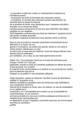 - la première: la date des ventes ou nantissements antérieurs et
inscriptions prises;
- la seconde: les noms et domiciles des créanciers inscrits;
- la troisième: le montant des créances inscrites avec élection de
domicile dans le ressort du tribunal
de la situation du fonds, avec déclaration que l' acquéreur est prêt à
acquitter sur le champ les dettes
inscrites jusqu'à concurrence de son prix sans distinction des dettes
exigibles ou non exigibles.
Sauf disposition contraire dans les titres de créances l' acquéreur jouira
des termes et délais accordés
au débiteur originaire et observera ceux stipulés contre ce dernier.

Dans le cas où le titre du nouveau propriétaire comprendrait divers
éléments d' un fonds, les uns
grevés d' inscriptions, les autres non grevés, situés ou non dans le
même ressort, aliénés pour un seul
et même prix ou pour des prix distincts, le prix de chaque élément sera
déclaré dans la notification,
par ventilation, s'il y a lieu, du prix total exprimé dans le titre.

Article 123 : Tout créancier inscrit sur un fonds de commerce peut,
lorsque l' article 121 n'est pas
applicable, requérir la mise aux enchères publiques en offrant de porter
le prix principal, non compris
le matériel et les marchandises à un dixième en sus et de donner caution
pour le paiement des prix et
charges ou de justifier d' une solvabilité suffisante.

Cette réquisition, signée du créancier, doit être à peine de déchéance,
notifiée à l' acquéreur et au
débiteur précédent propriétaire dans les trente jours des notifications,
avec assignation devant le
tribunal de la situation du fonds, pour voir statuer, en cas de contestation
sur la validité de la
surenchère, sur l' admissibilité de la caution ou sur la solvabilité du
surenchérisseur, et voir ordonner
qu'il sera procédé à la mise aux enchères publiques du fonds avec le
matériel et les marchandises qui
en dépendent, et que l' acquéreur surenchéri sera tenu de communiquer
ses titres au secrétaire-
greffier.
 