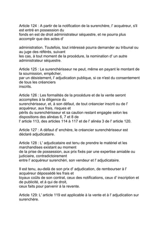 Article 124 : A partir de la notification de la surenchère, l' acquéreur, s'il
est entré en possession du
fonds en est de droit administrateur séquestre, et ne pourra plus
accomplir que des actes d'

administration. Toutefois, tout intéressé pourra demander au tribunal ou
au juge des référés, suivant
les cas, à tout moment de la procédure, la nomination d' un autre
administrateur séquestre.

Article 125 : Le surenchérisseur ne peut, même en payant le montant de
la soumission, empêcher,
par un désistement, l' adjudication publique, si ce n'est du consentement
de tous les créanciers
inscrits.

Article 126 : Les formalités de la procédure et de la vente seront
accomplies à la diligence du
surenchérisseur, et, à son défaut, de tout créancier inscrit ou de l'
acquéreur, aux frais, risques et
périls du surenchérisseur et sa caution restant engagée selon les
dispositions des alinéas 6, 7 et 8 de
l' article 113, des articles 114 à 117 et de l' alinéa 3 de l' article 120.

Article 127 : A défaut d' enchère, le créancier surenchérisseur est
déclaré adjudicataire.

Article 128 : L' adjudicataire est tenu de prendre le matériel et les
marchandises existant au moment
de la prise de possession, aux prix fixés par une expertise amiable ou
judiciaire, contradictoirement
entre l' acquéreur surenchéri, son vendeur et l' adjudicataire.

Il est tenu, au-delà de son prix d' adjudication, de rembourser à l'
acquéreur dépossédé les frais et
loyaux coûts de son contrat, ceux des notifications, ceux d' inscription et
de publicité, et à qui de droit,
ceux faits pour parvenir à la revente.

Article 129: L' article 119 est applicable à la vente et à l' adjudication sur
surenchère.
 