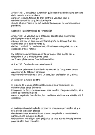 Article 130 : L' acquéreur surenchéri qui se rendra adjudicataire par suite
de la revente sur surenchère
aura son recours, tel que de droit contre le vendeur pour le
remboursement de ce qui excède le prix
stipulé, et pour l' intérêt de cet excèdent à compter du jour de chaque
paiement.

Section III : Les formalités de l' inscription

Article 131 : Le vendeur ou le créancier gagiste pour inscrire leur
privilège présentent, soit par eux
mêmes, soit par un tiers, au secrétariat-greffe du tribunal l' un des
exemplaires de l' acte de vente ou
du titre constitutif du nantissement, s'il est sous seing privé, ou une
expédition s'il est notarié.

Il y est joint deux bordereaux écrits sur papier libre signés par le
requérant; I' un d' eux peut être porté
sur l' exemplaire ou sur l' expédition du titre.

Article 132 : Ces bordereaux contiennent :

1) les nom, prénom et domicile du vendeur et de l' acquéreur ou du
créancier et du débiteur, ainsi que
du propriétaire du fonds si c'est un tiers, leur profession s'il y a lieu;

2) la date et la nature du titre;

3) les prix de la vente établis distinctement pour le matériel, les
marchandises et les éléments
incorporels du fonds de commerce, ainsi que les charges évaluées, s'il y
a lieu, ou le montant de la
créance exprimée dans le titre, les conditions relatives aux intérêts et à l'
exigibilité;



4) la désignation du fonds de commerce et de ses succursales s'il y a
lieu, avec l' indication précise
des éléments qui les constituent et sont compris dans la vente ou le
nantissement, la nature de leurs
opérations et leur siège, sans préjudice de tous autres renseignements
propres à les faire connaître.
 