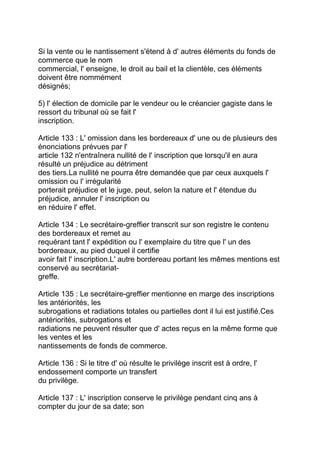 Si la vente ou le nantissement s'étend à d' autres éléments du fonds de
commerce que le nom
commercial, l' enseigne, le droit au bail et la clientèle, ces éléments
doivent être nommément
désignés;

5) l' élection de domicile par le vendeur ou le créancier gagiste dans le
ressort du tribunal où se fait l'
inscription.

Article 133 : L' omission dans les bordereaux d' une ou de plusieurs des
énonciations prévues par l'
article 132 n'entraînera nullité de l' inscription que lorsqu'il en aura
résulté un préjudice au détriment
des tiers.La nullité ne pourra être demandée que par ceux auxquels l'
omission ou l' irrégularité
porterait préjudice et le juge, peut, selon la nature et l' étendue du
préjudice, annuler l' inscription ou
en réduire l' effet.

Article 134 : Le secrétaire-greffier transcrit sur son registre le contenu
des bordereaux et remet au
requérant tant l' expédition ou l' exemplaire du titre que l' un des
bordereaux, au pied duquel il certifie
avoir fait l' inscription.L' autre bordereau portant les mêmes mentions est
conservé au secrétariat-
greffe.

Article 135 : Le secrétaire-greffier mentionne en marge des inscriptions
les antériorités, les
subrogations et radiations totales ou partielles dont il lui est justifié.Ces
antériorités, subrogations et
radiations ne peuvent résulter que d' actes reçus en la même forme que
les ventes et les
nantissements de fonds de commerce.

Article 136 : Si le titre d' où résulte le privilège inscrit est à ordre, l'
endossement comporte un transfert
du privilège.

Article 137 : L' inscription conserve le privilège pendant cinq ans à
compter du jour de sa date; son
 