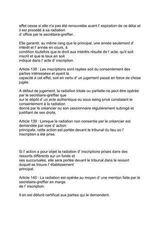 effet cesse si elle n'a pas été renouvelée avant l' expiration de ce délai et
il est procédé à sa radiation
d' office par le secrétaire-greffier.

Elle garantit, au même rang que le principal, une année seulement d'
intérêt et l' année en cours, à
condition toutefois que le droit aux intérêts résulte de l' acte, qu'il soit
inscrit et que le taux en soit
indiqué dans l' acte d' inscription.

Article 138 : Les inscriptions sont rayées soit du consentement des
parties intéressées et ayant la
capacité à cet effet, soit en vertu d' un jugement passé en force de chose
jugée.

A défaut de jugement, la radiation totale ou partielle ne peut être opérée
par le secrétaire-greffier que
sur le dépôt d' un acte authentique ou sous seing privé constatant le
consentement à la radiation
donné par le créancier ou son cessionnaire régulièrement subrogé et
justifiant de ses droits.

Article 139 : Lorsque la radiation non consentie par le créancier est
demandée par voie d' action
principale, cette action est portée devant le tribunal du lieu où l'
inscription a été prise.



Si l' action a pour objet la radiation d' inscriptions prises dans des
ressorts différents sur un fonds et
ses succursales, elle sera portée devant le tribunal dans le ressort
duquel se trouve l' établissement
principal.

Article 140 : La radiation est opérée au moyen d' une mention faite par le
secrétaire-greffier en marge
de l' inscription.

Il en est délivré certificat aux parties qui le demandent.
 