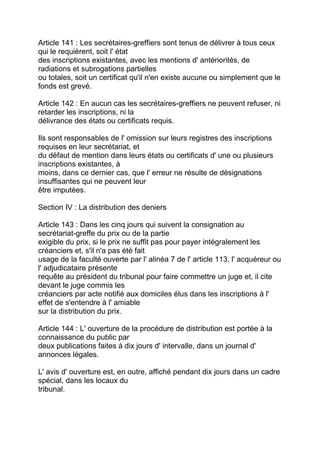 Article 141 : Les secrétaires-greffiers sont tenus de délivrer à tous ceux
qui le requièrent, soit l' état
des inscriptions existantes, avec les mentions d' antériorités, de
radiations et subrogations partielles
ou totales, soit un certificat qu'il n'en existe aucune ou simplement que le
fonds est grevé.

Article 142 : En aucun cas les secrétaires-greffiers ne peuvent refuser, ni
retarder les inscriptions, ni la
délivrance des états ou certificats requis.

Ils sont responsables de l' omission sur leurs registres des inscriptions
requises en leur secrétariat, et
du défaut de mention dans leurs états ou certificats d' une ou plusieurs
inscriptions existantes, à
moins, dans ce dernier cas, que l' erreur ne résulte de désignations
insuffisantes qui ne peuvent leur
être imputées.

Section IV : La distribution des deniers

Article 143 : Dans les cinq jours qui suivent la consignation au
secrétariat-greffe du prix ou de la partie
exigible du prix, si le prix ne suffit pas pour payer intégralement les
créanciers et, s'il n'a pas été fait
usage de la faculté ouverte par l' alinéa 7 de l' article 113, l' acquéreur ou
l' adjudicataire présente
requête au président du tribunal pour faire commettre un juge et, il cite
devant le juge commis les
créanciers par acte notifié aux domiciles élus dans les inscriptions à l'
effet de s'entendre à l' amiable
sur la distribution du prix.

Article 144 : L' ouverture de la procédure de distribution est portée à la
connaissance du public par
deux publications faites à dix jours d' intervalle, dans un journal d'
annonces légales.

L' avis d' ouverture est, en outre, affiché pendant dix jours dans un cadre
spécial, dans les locaux du
tribunal.
 