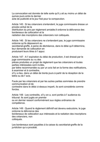 La convocation est donnée de telle sorte qu'il y ait au moins un délai de
quinze jours entre le dernier
acte de publicité et le jour fixé pour la comparution.

Article 145 : Si les créanciers s'entendent, le juge commissaire dresse un
procès-verbal de la
distribution du prix par règlement amiable.Il ordonne la délivrance des
bordereaux de collocation et la
radiation des inscriptions des créanciers non colloqués.

Article 146 : Si les créanciers ne s'entendent pas, le juge commissaire
ordonne qu'ils déposeront au
secrétariat-greffe, à peine de déchéance, dans le délai qu'il détermine,
leur demande de collocation en
produisant leurs titres à l' appui.

Article 147 : A l' expiration du délai de production, il est dressé par le
juge commissaire au vu des
pièces produites un projet de règlement que les créanciers et toutes
parties intéressées sont invités,
par lettre recommandée ou par un avis fait en la forme des notifications,
à examiner et à contredire,
s'il y a lieu, dans un délai de trente jours à partir de la réception de la
lettre ou de l' avis.

Faute par les créanciers et par les autres parties sommées de prendre
communication et de
contredire dans le délai ci-dessus imparti, ils sont considérés comme
forclos.

Article 148 : Les contredits, s'il y en a, sont portés à l' audience du
tribunal. Ils sont jugés en premier
ou en dernier ressort conformément aux règles ordinaires de
compétence.

Article 149 : Quand le règlement définitif est devenu exécutoire, le juge
ordonne la délivrance des
bordereaux de collocation aux intéressés et la radiation des inscriptions
des créanciers, non
colloqués.

Les bordereaux sont payables à la caisse du secrétariat-greffe de la
juridiction qui a procédé.
 