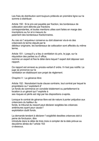 Les frais de distribution sont toujours prélevés en première ligne sur la
somme à distribuer.

Article 150 : Si le prix est payable par fraction, les bordereaux de
collocation sont délivrés par fractions
correspondantes, et toutes mentions utiles sont faites en marge des
inscriptions au fur et à mesure du
paiement des bordereaux fractionnaires.

Au cas où l' acquéreur conserve ou doit observer vis-à-vis des
créanciers le terme stipulé par le
débiteur originaire, les bordereaux de collocation sont affectés du même
terme.

Article 151 : Lorsqu'il y a lieu à ventilation du prix, le juge, sur la
réquisition des parties ou d' office,
nomme un expert et fixe le délai dans lequel l' expert doit déposer son
rapport.

Ce rapport est annexé au procès-verbal d' ordre. Il n'est pas notifié. Le
juge se prononce sur la
ventilation en établissant son projet de règlement.

Chapitre V : La gérance libre

Article 152 : Nonobstant toute clause contraire, tout contrat par lequel le
propriétaire ou l' exploitant d'
un fonds de commerce en concède totalement ou partiellement la
location à un gérant qui l' exploite à
ses risques et périls est régi par les dispositions ci-après.

Lorsque le contrat de gérance libre est de nature à porter préjudice aux
créanciers du bailleur du
fonds, le tribunal du ressort peut déclarer exigibles les créances
antérieures ayant pour cause l'
exploitation dudit fonds.

La demande tendant à déclarer l' exigibilité desdites créances doit à
peine de forclusion, être
introduite dans le délai de trois mois à compter de la date prévue au
deuxième alinéa de l' article 153
ci-dessous.
 