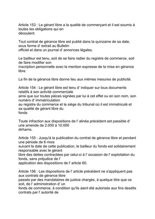 Article 153 : Le gérant libre a la qualité de commerçant et il est soumis à
toutes les obligations qui en
découlent.

Tout contrat de gérance libre est publié dans la quinzaine de sa date,
sous forme d' extrait au Bulletin
officiel et dans un journal d' annonces légales.

Le bailleur est tenu, soit de se faire radier du registre de commerce, soit
de faire modifier son
inscription personnelle avec la mention expresse de la mise en gérance
libre.

La fin de la gérance libre donne lieu aux mêmes mesures de publicité.

Article 154 : Le gérant libre est tenu d' indiquer sur tous documents
relatifs à son activité commerciale
ainsi que sur toutes pièces signées par lui à cet effet ou en son nom, son
numéro d' immatriculation
au registre du commerce et le siège du tribunal où il est immatriculé et
sa qualité de gérant libre du
fonds

Toute infraction aux dispositions de l' alinéa précédent est passible d'
une amende de 2.000 à 10.000
dirhams.

Article 155 : Jusqu'à la publication du contrat de gérance libre et pendant
une période de 6 mois
suivant la date de cette publication, le bailleur du fonds est solidairement
responsable avec le gérant
libre des dettes contractées par celui-ci à l' occasion de l' exploitation du
fonds, sans préjudice de l'
application des dispositions de l' article 60.

Article 156 : Les dispositions de l' article précédent ne s'appliquent pas
aux contrats de gérance libre
passés par des mandataires de justice chargés, à quelque titre que ce
soit, de l' administration d' un
fonds de commerce, à condition qu'ils aient été autorisés aux fins desdits
contrats par l' autorité de
 