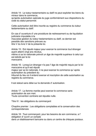 Article 14 : Le tuteur testamentaire ou datif ne peut exploiter les biens du
mineur dans le commerce,
qu'après autorisation spéciale du juge conformément aux dispositions du
code du statut personnel.

Cette autorisation doit être inscrite au registre du commerce du tuteur
testamentaire ou datif.

En cas d' ouverture d' une procédure de redressement ou de liquidation
judiciaire imputable à la
mauvaise gestion du tuteur testamentaire ou datif, ce dernier est
passible des sanctions prévues au
titre V du livre V de la présente loi.

Article 15 : Est réputé majeur pour exercer le commerce tout étranger
ayant atteint vingt ans révolus,
même si sa loi nationale prévoit un âge de majorité supérieur à celui qui
est édicté par la loi
marocaine.

Article 16 : Lorsqu'un étranger n'a pas l' âge de majorité requis par la loi
marocaine et qu'il est réputé
majeur par sa loi nationale, il ne peut exercer le commerce qu' après
autorisation du président du
tribunal du lieu où il entend exercer et inscription de cette autorisation au
registre du commerce.

ll est statué sans délai sur la demande d' autorisation.


Article 17 : La femme mariée peut exercer le commerce sans
autorisation de son mari.
Toute convention contraire est réputée nulle.

Titre IV : les obligations du commerçant

Chapitre premier : Les obligations comptables et la conservation des
correspondances

Article 18 : Tout commerçant, pour les besoins de son commerce, a l'
obligation d' ouvrir un compte
dans un établissement bancaire ou dans un centre de chèques postaux.
 