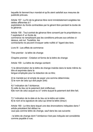 laquelle ils tiennent leur mandat et qu'ils aient satisfait aux mesures de
publicité prévues.

Article 157 : La fin de la gérance libre rend immédiatement exigibles les
dettes afférentes à l'
exploitation du fonds contractées par le gérant libre pendant la durée de
la gérance.

Article 158 : Tout contrat de gérance libre consenti par le propriétaire ou
l' exploitant d' un fonds de
commerce ne remplissant pas les conditions prévues aux articles ci-
dessus, est nul. Toutefois, les
contractants ne peuvent invoquer cette nullité à l' égard des tiers.

Livre III : Les effets de commerce

Titre premier : la lettre de change

Chapitre premier : Création et forme de la lettre de change

Article 159 : La lettre de change contient:

1) la dénomination de la lettre de change insérée dans le texte même du
titre et exprimée dans la
langue employée pour la rédaction de ce titre;

2) le mandat pur et simple de payer une somme déterminée;
3) le nom de celui qui doit payer (tiré)
;
4) l' indication de l' échéance;
5) celle du lieu où le paiement doit s'effectuer;
6)le nom de celui auquel ou à l' ordre duquel le paiement doit être fait;


7) l' indication de la date et du lieu où la lettre est créée;
8) le nom et la signature de celui qui émet la lettre (tireur)

Article 160 : Le titre dans lequel une des énonciations indiquées dans l'
article précédent fait défaut ne
vaut pas comme lettre de change, sauf dans les cas suivants:

- la lettre de change dont l' échéance n'est pas indiquée est considérée
comme payable à vue;
 