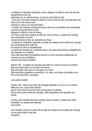 -à défaut d' indication spéciale, le lieu désigné à côté du nom du tiré est
réputé être le lieu de
paiement et, en même temps, le lieu du domicile du tiré;
- si le lieu n'est pas indiqué à côté du nom du tiré, le lieu de paiement est
celui où le tiré exerce son
activité ou celui où il est domicilié;
- la lettre de change n'indiquant pas le lieu de sa création est considérée
comme souscrite dans le lieu
désigné à côté du nom du tireur;
-si le lieu n'est pas indiqué à côté du nom du tireur, la lettre de change
est considérée comme
souscrite dans le lieu du domicile du tireur;
- à défaut d' indication spéciale, la date de création de la lettre de change
est considérée être celle de
la remise du titre au bénéficiaire.
La lettre de change ne contenant pas l' une des énonciations obligatoires
est réputée non valable
mais elle peut être considérée comme un titre ordinaire établissant la
créance si ses conditions
comme titre sont remplies.

Article 161 : La lettre de change peut être à l' ordre du tireur lui-même.
Elle peut être tirée sur le tireur lui-même.
Elle peut être tirée pour le compte d' un tiers.
Elle peut être payable au domicile d' un tiers, soit dans la localité où le
tiré a son domicile, soit dans

une autre localité.

Article 162 : Dans une lettre de change payable à vue ou à un certain
délai de vue, il peut être stipulé
par le tireur que la somme sera productive d' intérêts.
Dans toute autre lettre de change, cette stipulation est réputée non
écrite.

Le taux des intérêts doit être indiqué dans la lettre; à défaut de cette
indication, la clause est réputée
non écrite.

Les intérêts courent à partir de la date de création de la lettre de change
si une autre date n'est pas
indiquée.
 