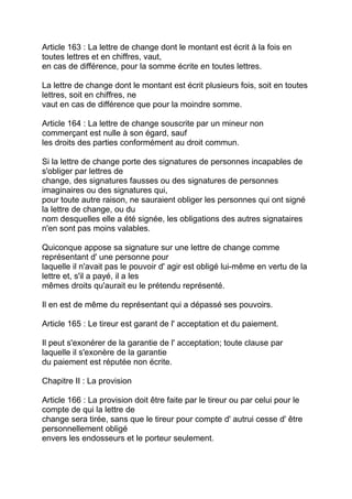 Article 163 : La lettre de change dont le montant est écrit à la fois en
toutes lettres et en chiffres, vaut,
en cas de différence, pour la somme écrite en toutes lettres.

La lettre de change dont le montant est écrit plusieurs fois, soit en toutes
lettres, soit en chiffres, ne
vaut en cas de différence que pour la moindre somme.

Article 164 : La lettre de change souscrite par un mineur non
commerçant est nulle à son égard, sauf
les droits des parties conformément au droit commun.

Si la lettre de change porte des signatures de personnes incapables de
s'obliger par lettres de
change, des signatures fausses ou des signatures de personnes
imaginaires ou des signatures qui,
pour toute autre raison, ne sauraient obliger les personnes qui ont signé
la lettre de change, ou du
nom desquelles elle a été signée, les obligations des autres signataires
n'en sont pas moins valables.

Quiconque appose sa signature sur une lettre de change comme
représentant d' une personne pour
laquelle il n'avait pas le pouvoir d' agir est obligé lui-même en vertu de la
lettre et, s'il a payé, il a les
mêmes droits qu'aurait eu le prétendu représenté.

Il en est de même du représentant qui a dépassé ses pouvoirs.

Article 165 : Le tireur est garant de l' acceptation et du paiement.

Il peut s'exonérer de la garantie de l' acceptation; toute clause par
laquelle il s'exonère de la garantie
du paiement est réputée non écrite.

Chapitre II : La provision

Article 166 : La provision doit être faite par le tireur ou par celui pour le
compte de qui la lettre de
change sera tirée, sans que le tireur pour compte d' autrui cesse d' être
personnellement obligé
envers les endosseurs et le porteur seulement.
 