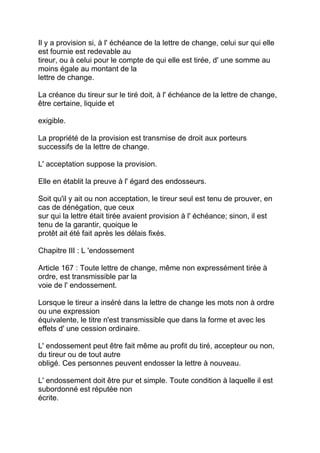 Il y a provision si, à l' échéance de la lettre de change, celui sur qui elle
est fournie est redevable au
tireur, ou à celui pour le compte de qui elle est tirée, d' une somme au
moins égale au montant de la
lettre de change.

La créance du tireur sur le tiré doit, à l' échéance de la lettre de change,
être certaine, liquide et

exigible.

La propriété de la provision est transmise de droit aux porteurs
successifs de la lettre de change.

L' acceptation suppose la provision.

Elle en établit la preuve à l' égard des endosseurs.

Soit qu'il y ait ou non acceptation, le tireur seul est tenu de prouver, en
cas de dénégation, que ceux
sur qui la lettre était tirée avaient provision à l' échéance; sinon, il est
tenu de la garantir, quoique le
protêt ait été fait après les délais fixés.

Chapitre III : L 'endossement

Article 167 : Toute lettre de change, même non expressément tirée à
ordre, est transmissible par la
voie de l' endossement.

Lorsque le tireur a inséré dans la lettre de change les mots non à ordre
ou une expression
équivalente, le titre n'est transmissible que dans la forme et avec les
effets d' une cession ordinaire.

L' endossement peut être fait même au profit du tiré, accepteur ou non,
du tireur ou de tout autre
obligé. Ces personnes peuvent endosser la lettre à nouveau.

L' endossement doit être pur et simple. Toute condition à laquelle il est
subordonné est réputée non
écrite.
 
