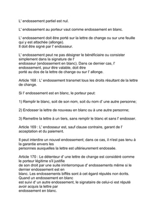 L' endossement partiel est nul.

L' endossement au porteur vaut comme endossement en blanc.

L' endossement doit être porté sur la lettre de change ou sur une feuille
qui y est attachée (allonge).
Il doit être signé par l' endosseur.

L' endossement peut ne pas désigner le bénéficiaire ou consister
simplement dans la signature de l'
endosseur (endossement en blanc). Dans ce dernier cas, l'
endossement, pour être valable, doit être
porté au dos de la lettre de change ou sur l' allonge.

Article 168 : L' endossement transmet tous les droits résultant de la lettre
de change.

Si l' endossement est en blanc, le porteur peut:

1) Remplir le blanc, soit de son nom, soit du nom d' une autre personne;

2) Endosser la lettre de nouveau en blanc ou à une autre personne;

3) Remettre la lettre à un tiers, sans remplir le blanc et sans l' endosser.

Article 169 : L' endosseur est, sauf clause contraire, garant de l'
acceptation et du paiement.

Il peut interdire un nouvel endossement; dans ce cas, il n'est pas tenu à
la garantie envers les
personnes auxquelles la lettre est ultérieurement endossée.

Article 170 : Le détenteur d' une lettre de change est considéré comme
le porteur légitime s'il justifie
de son droit par une suite ininterrompue d' endossements même si le
dernier endossement est en
blanc. Les endossements biffés sont à cet égard réputés non écrits.
Quand un endossement en blanc
est suivi d' un autre endossement, le signataire de celui-ci est réputé
avoir acquis la lettre par
endossement en blanc.
 