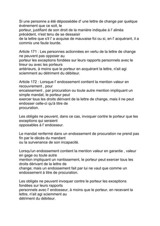 Si une personne a été dépossédée d' une lettre de change par quelque
événement que ce soit, le
porteur, justifiant de son droit de la manière indiquée à l' alinéa
précédent, n'est tenu de se dessaisir
de la lettre que s'il l' a acquise de mauvaise foi ou si, en l' acquérant, il a
commis une faute lourde.

Article 171 : Les personnes actionnées en vertu de la lettre de change
ne peuvent pas opposer au
porteur les exceptions fondées sur leurs rapports personnels avec le
tireur ou avec les porteurs
antérieurs, à moins que le porteur en acquérant la lettre, n'ait agi
sciemment au détriment du débiteur.

Article 172 : Lorsque l' endossement contient la mention valeur en
recouvrement , pour
encaissement , par procuration ou toute autre mention impliquant un
simple mandat, le porteur peut
exercer tous les droits dérivant de la lettre de change, mais il ne peut
endosser celle-ci qu'à titre de
procuration.

Les obligés ne peuvent, dans ce cas, invoquer contre le porteur que les
exceptions qui seraient
opposables à l' endosseur.

Le mandat renfermé dans un endossement de procuration ne prend pas
fin par le décès du mandant
ou la survenance de son incapacité.

Lorsqu'un endossement contient la mention valeur en garantie , valeur
en gage ou toute autre
mention impliquant un nantissement, le porteur peut exercer tous les
droits dérivant de la lettre de
change; mais un endossement fait par lui ne vaut que comme un
endossement à titre de procuration.

Les obligés ne peuvent invoquer contre le porteur les exceptions
fondées sur leurs rapports
personnels avec l' endosseur, à moins que le porteur, en recevant la
lettre, n'ait agi sciemment au
détriment du débiteur.
 