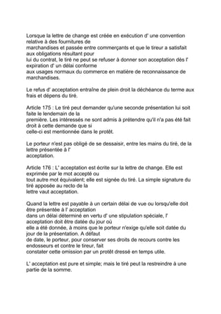 Lorsque la lettre de change est créée en exécution d' une convention
relative à des fournitures de
marchandises et passée entre commerçants et que le tireur a satisfait
aux obligations résultant pour
lui du contrat, le tiré ne peut se refuser à donner son acceptation dès l'
expiration d' un délai conforme
aux usages normaux du commerce en matière de reconnaissance de
marchandises.

Le refus d' acceptation entraîne de plein droit la déchéance du terme aux
frais et dépens du tiré.

Article 175 : Le tiré peut demander qu'une seconde présentation lui soit
faite le lendemain de la
première. Les intéressés ne sont admis à prétendre qu'il n'a pas été fait
droit à cette demande que si
celle-ci est mentionnée dans le protêt.

Le porteur n'est pas obligé de se dessaisir, entre les mains du tiré, de la
lettre présentée à l'
acceptation.

Article 176 : L' acceptation est écrite sur la lettre de change. Elle est
exprimée par le mot accepté ou
tout autre mot équivalent; elle est signée du tiré. La simple signature du
tiré apposée au recto de la
lettre vaut acceptation.

Quand la lettre est payable à un certain délai de vue ou lorsqu'elle doit
être présentée à l' acceptation
dans un délai déterminé en vertu d' une stipulation spéciale, l'
acceptation doit être datée du jour où
elle a été donnée, à moins que le porteur n'exige qu'elle soit datée du
jour de la présentation. A défaut
de date, le porteur, pour conserver ses droits de recours contre les
endosseurs et contre le tireur, fait
constater cette omission par un protêt dressé en temps utile.

L' acceptation est pure et simple; mais le tiré peut la restreindre à une
partie de la somme.
 